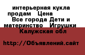 интерьерная кукла продам › Цена ­ 2 000 - Все города Дети и материнство » Игрушки   . Калужская обл.